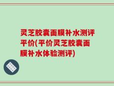 灵芝胶囊面膜补水测评平价(平价灵芝胶囊面膜补水体验测评)