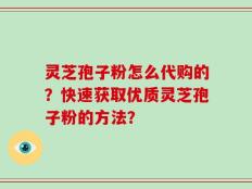 灵芝孢子粉怎么代购的？快速获取优质灵芝孢子粉的方法？