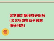 灵芝粉对便秘有好处吗(灵芝粉或有助于缓解便秘问题)