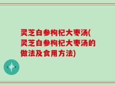 灵芝白参枸杞大枣汤(灵芝白参枸杞大枣汤的做法及食用方法)