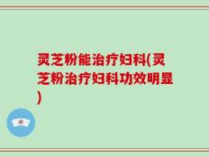 灵芝粉能治疗妇科(灵芝粉治疗妇科功效明显)