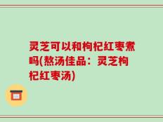 灵芝可以和枸杞红枣煮吗(熬汤佳品：灵芝枸杞红枣汤)