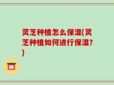 灵芝种植怎么保湿(灵芝种植如何进行保湿？)