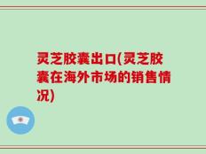 灵芝胶囊出口(灵芝胶囊在海外市场的销售情况)
