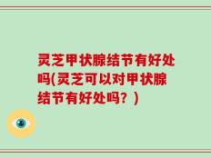灵芝甲状腺结节有好处吗(灵芝可以对甲状腺结节有好处吗？)