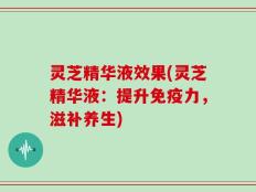 灵芝精华液效果(灵芝精华液：提升免疫力，滋补养生)