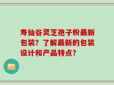 寿仙谷灵芝孢子粉最新包装？了解最新的包装设计和产品特点？