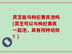 灵芝能与枸杞黄芪泡吗(灵芝可以与枸杞黄芪一起泡，具有何种功效？)