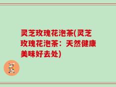 灵芝玫瑰花泡茶(灵芝玫瑰花泡茶：天然健康美味好去处)