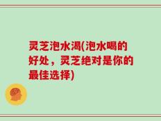 灵芝泡水渴(泡水喝的好处，灵芝绝对是你的最佳选择)