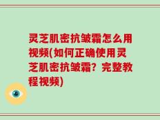 灵芝肌密抗皱霜怎么用视频(如何正确使用灵芝肌密抗皱霜？完整教程视频)