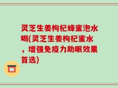 灵芝生姜枸杞蜂蜜泡水喝(灵芝生姜枸杞蜜水，增强免疫力助眠效果首选)