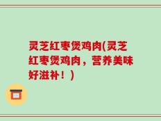 灵芝红枣煲鸡肉(灵芝红枣煲鸡肉，营养美味好滋补！)