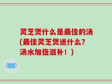 灵芝煲什么是最佳的汤(最佳灵芝煲送什么？汤水加倍滋补！)