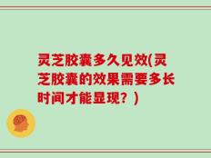 灵芝胶囊多久见效(灵芝胶囊的效果需要多长时间才能显现？)