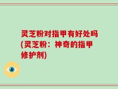 灵芝粉对指甲有好处吗(灵芝粉：神奇的指甲修护剂)