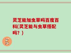 灵芝能加虫草吗百度百科(灵芝能与虫草搭配吗？)