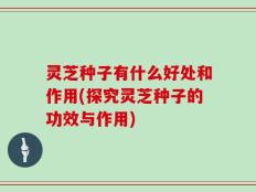 灵芝种子有什么好处和作用(探究灵芝种子的功效与作用)