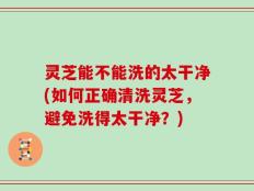 灵芝能不能洗的太干净(如何正确清洗灵芝，避免洗得太干净？)