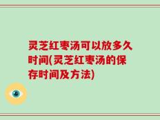 灵芝红枣汤可以放多久时间(灵芝红枣汤的保存时间及方法)
