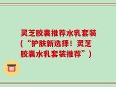 灵芝胶囊推荐水乳套装(“护肤新选择！灵芝胶囊水乳套装推荐”)