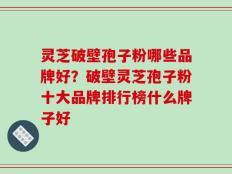 灵芝破壁孢子粉哪些品牌好？破壁灵芝孢子粉十大品牌排行榜什么牌子好