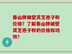 泰山牌破壁灵芝孢子粉价格？了解泰山牌破壁灵芝孢子粉的价格和功效？