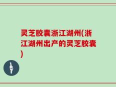 灵芝胶囊浙江湖州(浙江湖州出产的灵芝胶囊)