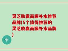 灵芝胶囊面膜补水推荐品牌(5个值得推荐的灵芝胶囊面膜补水品牌)