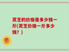 灵芝的价格是多少钱一斤(灵芝价格一斤多少钱？)