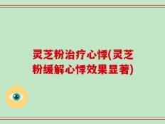 灵芝粉治疗心悸(灵芝粉缓解心悸效果显著)