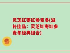 灵芝红枣红参麦冬(滋补佳品：灵芝红枣红参麦冬经典组合)