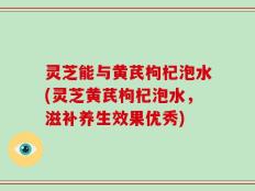 灵芝能与黄芪枸杞泡水(灵芝黄芪枸杞泡水，滋补养生效果优秀)