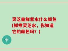 灵芝皇鲜煮水什么颜色(鲜煮灵芝水，你知道它的颜色吗？)