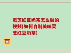 灵芝红豆奶茶怎么做的视频(如何自制美味灵芝红豆奶茶)