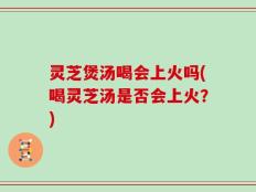 灵芝煲汤喝会上火吗(喝灵芝汤是否会上火？)