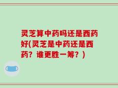 灵芝算中药吗还是西药好(灵芝是中药还是西药？谁更胜一筹？)