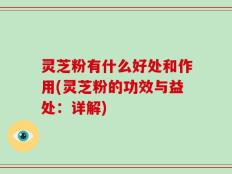 灵芝粉有什么好处和作用(灵芝粉的功效与益处：详解)