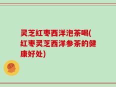 灵芝红枣西洋泡茶喝(红枣灵芝西洋参茶的健康好处)