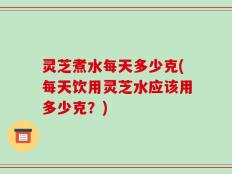 灵芝煮水每天多少克(每天饮用灵芝水应该用多少克？)