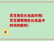 灵芝用在化妆品作用(灵芝提取物在化妆品中的功效解析)