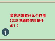 灵芝泡酒有什么个作用(灵芝泡酒的作用是什么？)