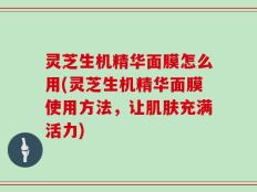 灵芝生机精华面膜怎么用(灵芝生机精华面膜使用方法，让肌肤充满活力)