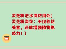 灵芝粉泡水浇花用处(灵芝粉浇花：不仅养花美容，还能增强植物免疫力！)