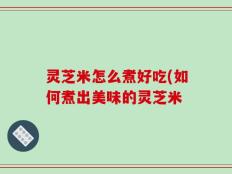 灵芝米怎么煮好吃(如何煮出美味的灵芝米