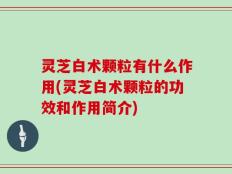 灵芝白术颗粒有什么作用(灵芝白术颗粒的功效和作用简介)