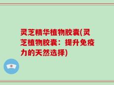 灵芝精华植物胶囊(灵芝植物胶囊：提升免疫力的天然选择)