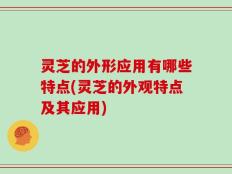 灵芝的外形应用有哪些特点(灵芝的外观特点及其应用)