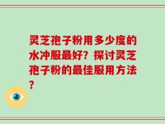 灵芝孢子粉用多少度的水冲服最好？探讨灵芝孢子粉的最佳服用方法？