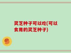 灵芝种子可以吃(可以食用的灵芝种子)